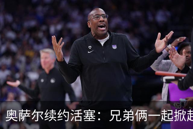 奥萨尔续约活塞：兄弟俩一起掀起亿万风暴！